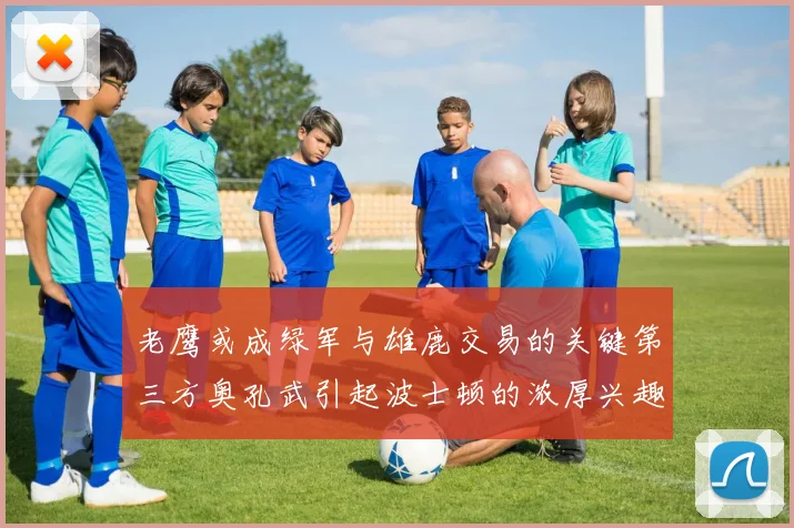 老鹰或成绿军与雄鹿交易的关键第三方奥孔武引起波士顿的浓厚兴趣