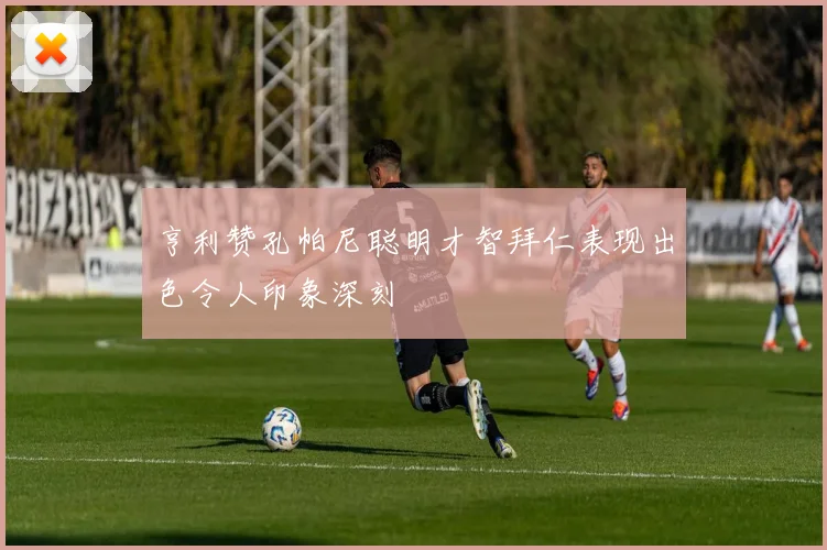 亨利赞孔帕尼聪明才智拜仁表现出色令人印象深刻