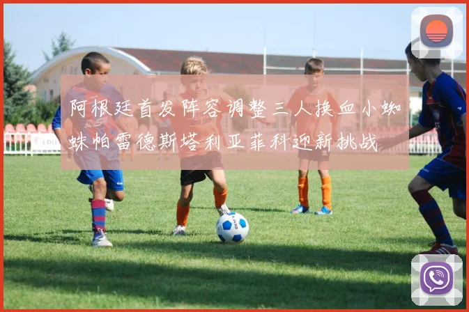 阿根廷首发阵容调整三人换血小蜘蛛帕雷德斯塔利亚菲科迎新挑战