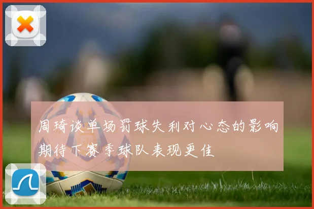 周琦谈单场罚球失利对心态的影响期待下赛季球队表现更佳