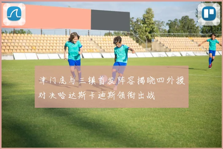 津门虎与三镇首发阵容揭晓四外援对决哈达斯卡迪斯领衔出战