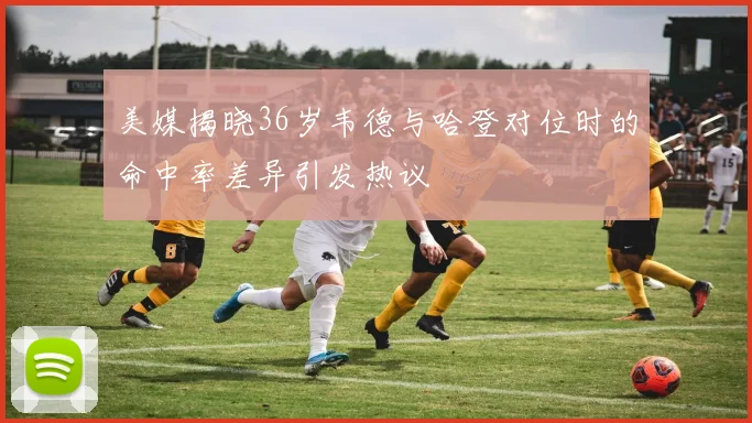 美媒揭晓36岁韦德与哈登对位时的命中率差异引发热议