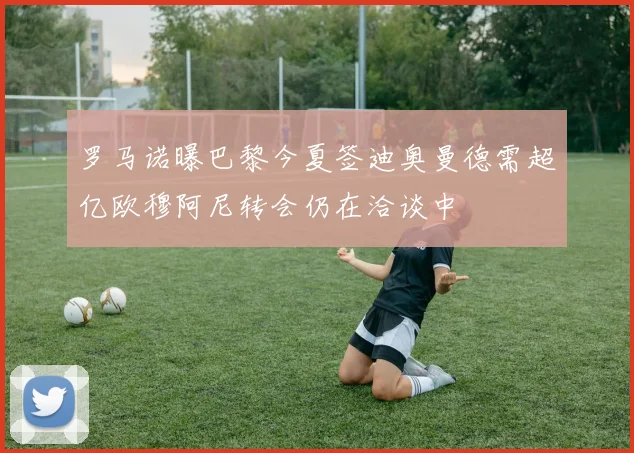 罗马诺曝巴黎今夏签迪奥曼德需超亿欧穆阿尼转会仍在洽谈中