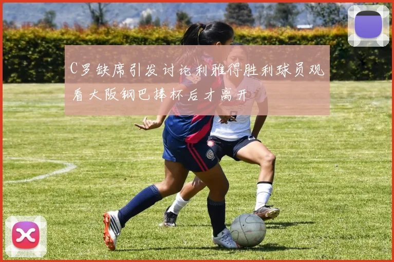 C罗缺席引发讨论利雅得胜利球员观看大阪钢巴捧杯后才离开