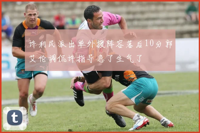 许利民派出单外援阵容落后10分郭艾伦调侃许指导急了生气了