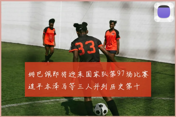 姆巴佩即将迎来国家队第97场比赛追平本泽马等三人并列历史第十