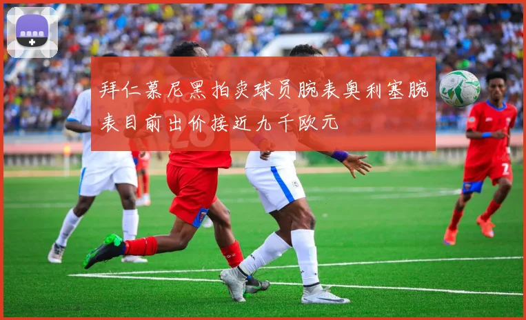 拜仁慕尼黑拍卖球员腕表奥利塞腕表目前出价接近九千欧元