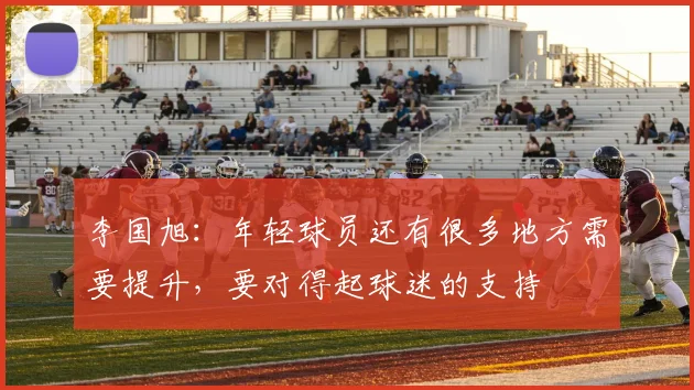 李国旭：年轻球员还有很多地方需要提升，要对得起球迷的支持