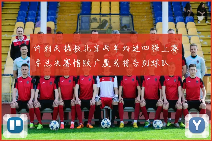 许利民执教北京两年均进四强上赛季总决赛惜败广厦或将告别球队