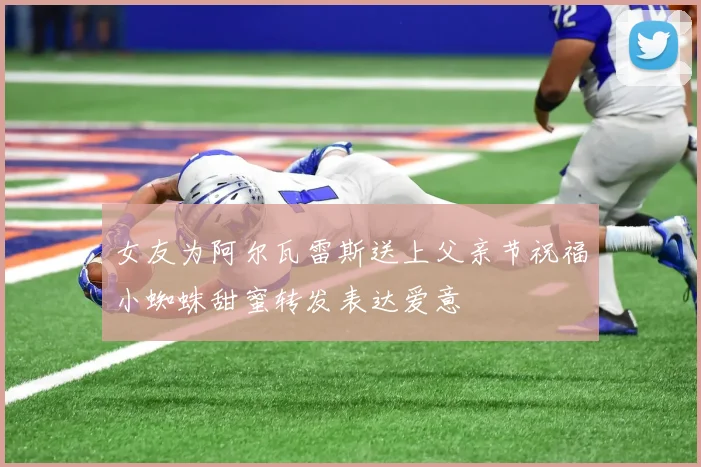 女友为阿尔瓦雷斯送上父亲节祝福小蜘蛛甜蜜转发表达爱意