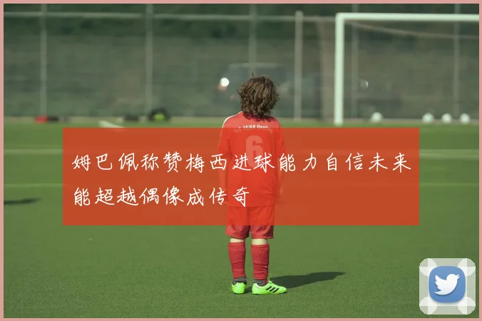姆巴佩称赞梅西进球能力自信未来能超越偶像成传奇