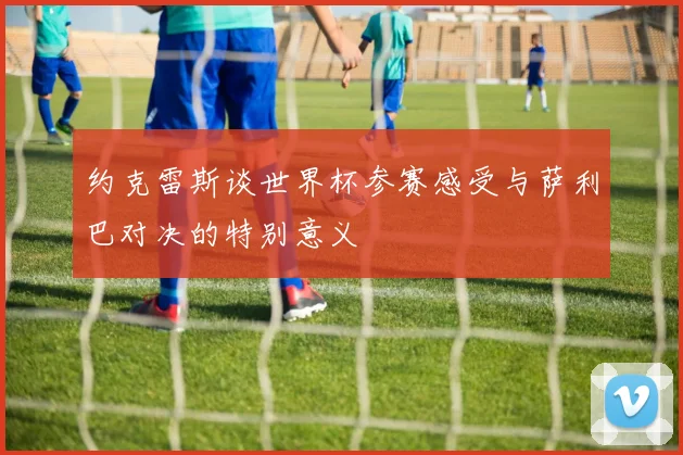 约克雷斯谈世界杯参赛感受与萨利巴对决的特别意义