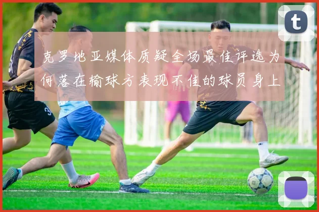 克罗地亚媒体质疑全场最佳评选为何落在输球方表现不佳的球员身上